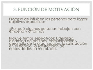 3. FUNCIÓN DE MOTIVACIÓN

Proceso de influir en las personas para lograr
objetivos específicos.
¿Por qué algunas personas trabajan con
empeño y otras no?
Incluye temas específicos: Liderazgo,
dinámica de equipos, comunicación y
desarrollo de la organización, la satisfacción
en el trabajo, la satisfacción de
necesidades, la moral, etc.
 