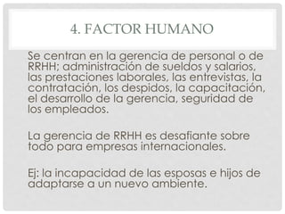 4. FACTOR HUMANO
Se centran en la gerencia de personal o de
RRHH; administración de sueldos y salarios,
las prestaciones laborales, las entrevistas, la
contratación, los despidos, la capacitación,
el desarrollo de la gerencia, seguridad de
los empleados.

La gerencia de RRHH es desafiante sobre
todo para empresas internacionales.

Ej: la incapacidad de las esposas e hijos de
adaptarse a un nuevo ambiente.
 