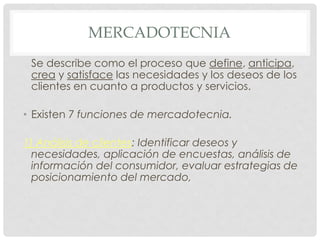 MERCADOTECNIA
 Se describe como el proceso que define, anticipa,
 crea y satisface las necesidades y los deseos de los
 clientes en cuanto a productos y servicios.

• Existen 7 funciones de mercadotecnia.

1) Análisis de clientes: Identificar deseos y
  necesidades, aplicación de encuestas, análisis de
  información del consumidor, evaluar estrategias de
  posicionamiento del mercado,
 