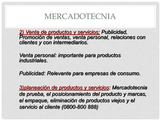 MERCADOTECNIA
2) Venta de productos y servicios: Publicidad,
Promoción de ventas, venta personal, relaciones con
clientes y con intermediarios.

Venta personal: importante para productos
industriales.

Publicidad: Relevante para empresas de consumo.

3)planeación de productos y servicios: Mercadotecnia
de prueba, el posicionamiento del producto y marcas,
el empaque, eliminación de productos viejos y el
servicio al cliente (0800-800 888)
 