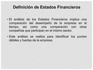 Definición de Estados Financieros

• El análisis de los Estados Financieros implica una
  comparación del desempeño de la empresa en el
  tiempo, así como una comparación con otras
  compañías que participan en el mismo sector.
• Este análisis se realiza para identificar los puntos
  débiles y fuertes de la empresa.
 