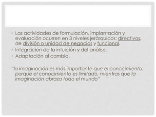 • Las actividades de formulación, implantación y
  evaluación ocurren en 3 niveles jerárquicos: directivos,
  de división o unidad de negocios y funcional.
• Integración de la intuición y del análisis.
• Adaptación al cambio.

“la imaginación es más importante que el conocimiento,
  porque el conocimiento es limitado, mientras que la
  imaginación abraza todo el mundo”
 