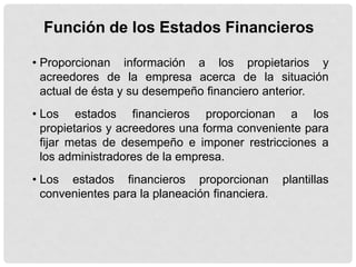 Función de los Estados Financieros

• Proporcionan información a los propietarios y
  acreedores de la empresa acerca de la situación
  actual de ésta y su desempeño financiero anterior.
• Los estados financieros proporcionan a los
  propietarios y acreedores una forma conveniente para
  fijar metas de desempeño e imponer restricciones a
  los administradores de la empresa.
• Los estados financieros proporcionan          plantillas
  convenientes para la planeación financiera.
 