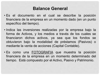 Balance General
• Es el documento en el cual se describe la posición
  financiera de la empresa en un momento dado (en un punto
  específico del tiempo).
• Indica las inversiones realizadas por la empresa bajo la
  forma de Activos, y los medios a través de los cuales se
  financiaron dichos activos, ya sea que los fondos se
  obtuvieron bajo la modalidad de préstamos (Pasivos) o
  mediante la venta de acciones (Capital Contable).
• Es como una FOTOGRAFIA que muestra la posición
  financiera de la empresa en un momento determinado del
  tiempo. Está compuesto por el Activo, Pasivo y Patrimonio.
 
