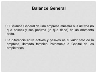 Balance General



• El Balance General de una empresa muestra sus activos (lo
  que posee) y sus pasivos (lo que debe) en un momento
  dado.
• La diferencia entre activos y pasivos es el valor neto de la
  empresa, llamado también Patrimonio o Capital de los
  propietarios.
 