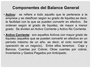 Componentes del Balance General
• Activo: se refiere a todo aquello que le pertenece a la
  empresa y se clasifican según su grado de liquidez,es decir,
  la facilidad con la que se pueden convertir en efectivo. Se
  ordenan según el grado de liquidez, de mayor a menor
  grado. Se dividen en Activo Corriente y Activo No Corriente.
• Activo Corriente: son aquellos Activos con mayor grado de
  liquidez (aquellos que se pueden convertir en efectivo en un
  período máximo de un año, es decir, el ciclo normal de
  operación de un negocio). Entre ellos tenemos: Caja y
  Bancos, Cuentas por Cobrar, Otras cuentas por cobrar,
  Inventarios y Gastos Pagados por Anticipado.
 