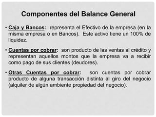 Componentes del Balance General
• Caja y Bancos: representa el Efectivo de la empresa (en la
  misma empresa o en Bancos). Este activo tiene un 100% de
  liquidez.
• Cuentas por cobrar: son producto de las ventas al crédito y
  representan aquellos montos que la empresa va a recibir
  como pago de sus clientes (deudores).
• Otras Cuentas por cobrar:          son cuentas por cobrar
  producto de alguna transacción distinta al giro del negocio
  (alquiler de algún ambiente propiedad del negocio).
 