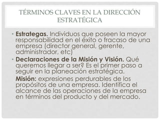 TÉRMINOS CLAVES EN LA DIRECCIÓN
            ESTRATÉGICA

• Estrategas. Individuos que poseen la mayor
  responsabilidad en el éxito o fracaso de una
  empresa (director general, gerente,
  administrador, etc)
• Declaraciones de la Misión y Visión. Qué
  queremos llegar a ser? Es el primer paso a
  seguir en la planeación estratégica.
  Misión: expresiones perdurables de los
  propósitos de una empresa. Identifica el
  alcance de las operaciones de la empresa
  en términos del producto y del mercado.
 