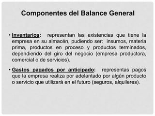 Componentes del Balance General


• Inventarios: representan las existencias que tiene la
  empresa en su almacén, pudiendo ser: insumos, materia
  prima, productos en proceso y productos terminados,
  dependiendo del giro del negocio (empresa productora,
  comercial o de servicios).
• Gastos pagados por anticipado: representas pagos
  que la empresa realiza por adelantado por algún producto
  o servicio que utilizará en el futuro (seguros, alquileres).
 