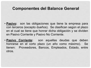 Componentes del Balance General


• Pasivo: son las obligaciones que tiene la empresa para
  con terceros (excepto dueños). Se clasifican según el plazo
  en el cual se tiene que honrar dicha obligación y se dividen
  en Pasivo Corriente y Pasivo No Corriente.
• Pasivo Corriente:    son aquellas deudas que deben
  honrarse en el corto plazo (un año como máximo). Se
  tienen: Proveedores, Bancos, Empleados, Estado, entre
  otros.
 