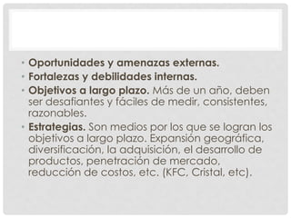 • Oportunidades y amenazas externas.
• Fortalezas y debilidades internas.
• Objetivos a largo plazo. Más de un año, deben
  ser desafiantes y fáciles de medir, consistentes,
  razonables.
• Estrategias. Son medios por los que se logran los
  objetivos a largo plazo. Expansión geográfica,
  diversificación, la adquisición, el desarrollo de
  productos, penetración de mercado,
  reducción de costos, etc. (KFC, Cristal, etc).
 