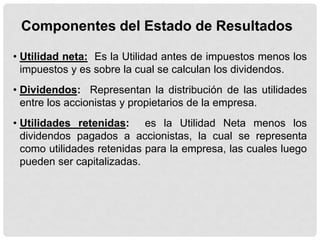 Componentes del Estado de Resultados

• Utilidad neta: Es la Utilidad antes de impuestos menos los
  impuestos y es sobre la cual se calculan los dividendos.
• Dividendos: Representan la distribución de las utilidades
  entre los accionistas y propietarios de la empresa.
• Utilidades retenidas: es la Utilidad Neta menos los
  dividendos pagados a accionistas, la cual se representa
  como utilidades retenidas para la empresa, las cuales luego
  pueden ser capitalizadas.
 