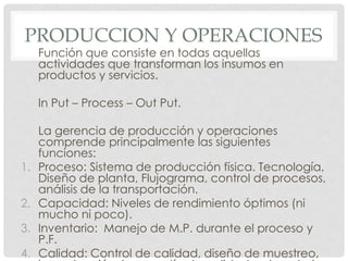PRODUCCION Y OPERACIONES
     Función que consiste en todas aquellas
     actividades que transforman los insumos en
     productos y servicios.

     In Put – Process – Out Put.

     La gerencia de producción y operaciones
     comprende principalmente las siguientes
     funciones:
1.   Proceso: Sistema de producción física. Tecnología,
     Diseño de planta, Flujograma, control de procesos,
     análisis de la transportación.
2.   Capacidad: Niveles de rendimiento óptimos (ni
     mucho ni poco).
3.   Inventario: Manejo de M.P. durante el proceso y
     P.F.
4.   Calidad: Control de calidad, diseño de muestreo,
 
