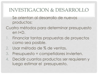 INVESTIGACION & DESARROLLO
   Se orientan al desarrollo de nuevos
   productos:
Cuatro métodos para determinar presupuesto
   en I+D.
1. Financiar tantas propuestas de proyectos
   como sea posible.
2. Usar método de % de ventas.
3. Presupuesto = competidores invierten.
4. Decidir cuantos productos ser requieren y
   luego estimar el presupuesto.
 
