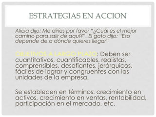 ESTRATEGIAS EN ACCION
Alicia dijo: Me dirías por favor “¿Cuál es el mejor
camino para salir de aquí?”. El gato dijo: “Eso
depende de a dónde quieres llegar”

OBJETIVOS A LARGO PLAZO: Deben ser
cuantitativos, cuantificables, realistas,
comprensibles, desafiantes, jerárquicos,
fáciles de lograr y congruentes con las
unidades de la empresa.

Se establecen en términos: crecimiento en
activos, crecimiento en ventas, rentabilidad,
participación en el mercado, etc.
 