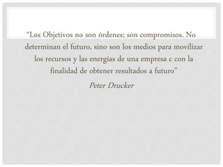“Los Objetivos no son órdenes; son compromisos. No
determinan el futuro, sino son los medios para movilizar
   los recursos y las energías de una empresa c con la
         finalidad de obtener resultados a futuro”
                    Peter Drucker
 