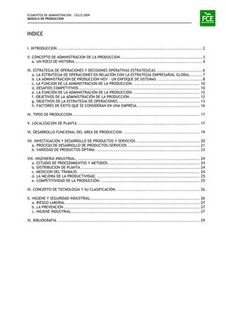 ELEMENTOS DE ADMINISTRACION – CICLO 2009
MODULO DE PRODUCCION
INDICE
I. INTRODUCCION ..........................................................................................................2
II. CONCEPTO DE ADMINISTRACION DE LA PRODUCCION............................................................3
a. UN POCO DE HISTORIA .............................................................................................4
III. ESTRATEGIA DE OPERACIONES Y DECISIONES OPERATIVAS ESTRATEGICAS. .................................6
a. LA ESTRATEGIA DE OPERACIONES EN RELACIÓN CON LA ESTRATEGIA EMPRESARIAL GLOBAL.........7
b. LA ADMINISTRACIÓN DE PRODUCCIÓN HOY – UN ENFOQUE DE SISTEMAS. ................................8
c. LA FUNCION DE LA ADMINISTRACION DE LA PRODUCCION. ................................................ 10
d. DESAFIOS COMPETITIVOS ........................................................................................ 10
e. LA FUNCIÓN DE LA ADMINISTRACIÓN DE LA PRODUCCIÓN. ................................................ 12
f. OBJETIVOS DE LA ADMINISTRACIÓN DE LA PRODUCCIÓN ................................................... 12
g. OBJETIVOS DE LA ESTRATEGIA DE OPERACIONES............................................................ 13
h. FACTORES DE ÉXITO QUE SE CONSIDERAN EN UNA EMPRESA.............................................. 16
IV. TIPOS DE PRODUCCION. ............................................................................................ 17
V. LOCALIZACION DE PLANTA.......................................................................................... 17
VI. DESARROLLO FUNCIONAL DEL AREA DE PRODUCCION. ....................................................... 19
VII. INVESTIGACIÓN Y DESARROLLO DE PRODUCTOS Y SERVICIOS............................................... 20
a. PROCESO DE DESARROLLO DE PRODUCTOS/SERVICIOS..................................................... 21
b. VARIEDAD DE PRODUCTOS ÓPTIMA. ........................................................................... 23
VIII. INGENIERIA INDUSTRIAL. ......................................................................................... 24
a. ESTUDIO DE PROCEDIMIENTOS Y METODOS................................................................... 24
b. DISTRIBUCION DE PLANTA. ...................................................................................... 24
c. MEDICION DEL TRABAJO. ........................................................................................ 24
d. LA MEJORA DE LA PRODUCTIVIDAD. ........................................................................... 25
e. COMPETITIVIDAD DE LA PRODUCCIÓN. ........................................................................ 25
IX. CONCEPTO DE TECNOLOGÍA Y SU CLASIFICACIÓN. ............................................................ 26
X. HIGIENE Y SEGURIDAD INDUSTRIAL................................................................................ 26
a. RIESGO LABORAL .................................................................................................. 27
b. LA PREVENCIÓN ................................................................................................... 27
c. HIGIENE INDUSTRIAL.............................................................................................. 27
XI. BIBLIOGRAFIA. ....................................................................................................... 29
 