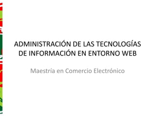 ADMINISTRACIÓN DE LAS TECNOLOGÍAS DE INFORMACIÓN EN ENTORNO WEB Maestría en Comercio Electrónico 