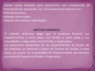 Existen varios métodos para determinar una combinación de
financiamiento apropiada. Los 3 procedimientos básicos son:
Método dinámico
Método conservador
Método alternativo o intermedio


                       MÉTODO DINÁMICO
El método dinámico exige que la empresa financie sus
requerimientos a corto plazo, con fondos a corto plazo y sus
necesidades a largo plazo como fondos a largo plazo.
Las variaciones temporales de los requerimientos de fondos de
las empresas se obtienen a partir de fuentes de fondos a corto
plazo, en cuanto las necesidades de financiamiento permanente
proviene de fuentes de fondos a largo plazo.
 