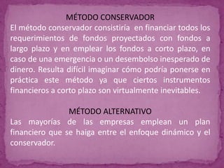 MÉTODO CONSERVADOR
El método conservador consistiría en financiar todos los
requerimientos de fondos proyectados con fondos a
largo plazo y en emplear los fondos a corto plazo, en
caso de una emergencia o un desembolso inesperado de
dinero. Resulta difícil imaginar cómo podría ponerse en
práctica este método ya que ciertos instrumentos
financieros a corto plazo son virtualmente inevitables.

                MÉTODO ALTERNATIVO
Las mayorías de las empresas emplean un plan
financiero que se haiga entre el enfoque dinámico y el
conservador.
 