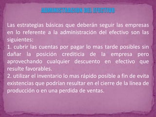 Las estrategias básicas que deberán seguir las empresas
en lo referente a la administración del efectivo son las
siguientes:
1. cubrir las cuentas por pagar lo mas tarde posibles sin
dañar la posición crediticia de la empresa pero
aprovechando cualquier descuento en efectivo que
resulte favorables.
2. utilizar el inventario lo mas rápido posible a fin de evita
existencias que podrían resultar en el cierre de la línea de
producción o en una perdida de ventas.
 