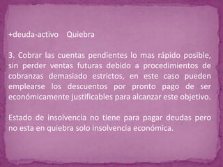 +deuda-activo Quiebra

3. Cobrar las cuentas pendientes lo mas rápido posible,
sin perder ventas futuras debido a procedimientos de
cobranzas demasiado estrictos, en este caso pueden
emplearse los descuentos por pronto pago de ser
económicamente justificables para alcanzar este objetivo.

Estado de insolvencia no tiene para pagar deudas pero
no esta en quiebra solo insolvencia económica.
 