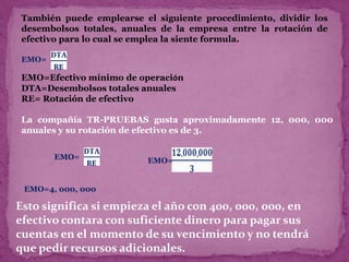 También puede emplearse el siguiente procedimiento, dividir los
 desembolsos totales, anuales de la empresa entre la rotación de
 efectivo para lo cual se emplea la siente formula.

 EMO=

 EMO=Efectivo mínimo de operación
 DTA=Desembolsos totales anuales
 RE= Rotación de efectivo

 La compañía TR-PRUEBAS gusta aproximadamente 12, 000, 000
 anuales y su rotación de efectivo es de 3.


        EMO=               EMO=


 EMO=4, 000, 000

Esto significa si empieza el año con 400, 000, 000, en
efectivo contara con suficiente dinero para pagar sus
cuentas en el momento de su vencimiento y no tendrá
que pedir recursos adicionales.
 