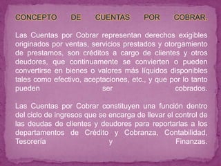 CONCEPTO         DE     CUENTAS         POR      COBRAR.

Las Cuentas por Cobrar representan derechos exigibles
originados por ventas, servicios prestados y otorgamiento
de prestamos, son créditos a cargo de clientes y otros
deudores, que continuamente se convierten o pueden
convertirse en bienes o valores más líquidos disponibles
tales como efectivo, aceptaciones, etc., y que por lo tanto
pueden                    ser                   cobrados.

Las Cuentas por Cobrar constituyen una función dentro
del ciclo de ingresos que se encarga de llevar el control de
las deudas de clientes y deudores para reportarlas a los
departamentos de Crédito y Cobranza, Contabilidad,
Tesorería                    y                    Finanzas.
 