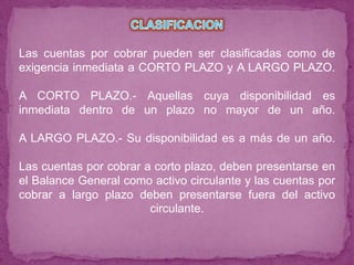 Las cuentas por cobrar pueden ser clasificadas como de
exigencia inmediata a CORTO PLAZO y A LARGO PLAZO.

A CORTO PLAZO.- Aquellas cuya disponibilidad es
inmediata dentro de un plazo no mayor de un año.

A LARGO PLAZO.- Su disponibilidad es a más de un año.

Las cuentas por cobrar a corto plazo, deben presentarse en
el Balance General como activo circulante y las cuentas por
cobrar a largo plazo deben presentarse fuera del activo
                        circulante.
 
