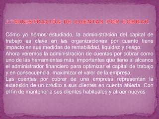 Cómo ya hemos estudiado, la administración del capital de
trabajo es clave en las organizaciones por cuanto tiene
impacto en sus medidas de rentabilidad, liquidez y riesgo.
Ahora veremos la administración de cuentas por cobrar como
uno de las herramientas más importantes que tiene al alcance
el administrador financiero para optimizar el capital de trabajo
y en consecuencia maximizar el valor de la empresa.
Las cuentas por cobrar de una empresa representan la
extensión de un crédito a sus clientes en cuenta abierta. Con
el fin de mantener a sus clientes habituales y atraer nuevos
 