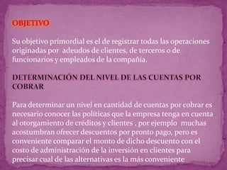Su objetivo primordial es el de registrar todas las operaciones
originadas por adeudos de clientes, de terceros o de
funcionarios y empleados de la compañía.




Para determinar un nivel en cantidad de cuentas por cobrar es
necesario conocer las políticas que la empresa tenga en cuenta
al otorgamiento de créditos y clientes , por ejemplo muchas
acostumbran ofrecer descuentos por pronto pago, pero es
conveniente comparar el monto de dicho descuento con el
costo de administración de la inversión en clientes para
precisar cual de las alternativas es la más conveniente
 