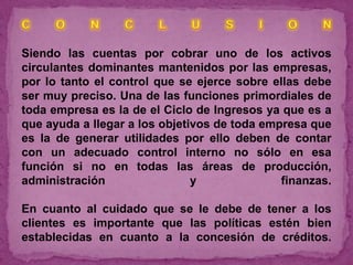 Siendo las cuentas por cobrar uno de los activos
circulantes dominantes mantenidos por las empresas,
por lo tanto el control que se ejerce sobre ellas debe
ser muy preciso. Una de las funciones primordiales de
toda empresa es la de el Ciclo de Ingresos ya que es a
que ayuda a llegar a los objetivos de toda empresa que
es la de generar utilidades por ello deben de contar
con un adecuado control interno no sólo en esa
función si no en todas las áreas de producción,
administración                 y              finanzas.

En cuanto al cuidado que se le debe de tener a los
clientes es importante que las políticas estén bien
establecidas en cuanto a la concesión de créditos.
 