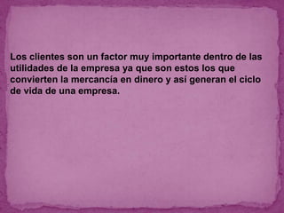 Los clientes son un factor muy importante dentro de las
utilidades de la empresa ya que son estos los que
convierten la mercancía en dinero y así generan el ciclo
de vida de una empresa.
 