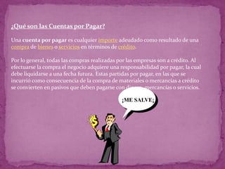 ¿Qué son las Cuentas por Pagar?

Una cuenta por pagar es cualquier importe adeudado como resultado de una
compra de bienes o servicios en términos de crédito.

Por lo general, todas las compras realizadas por las empresas son a crédito. Al
efectuarse la compra el negocio adquiere una responsabilidad por pagar, la cual
debe liquidarse a una fecha futura. Estas partidas por pagar, en las que se
incurrió como consecuencia de la compra de materiales o mercancías a crédito
se convierten en pasivos que deben pagarse con dinero, mercancías o servicios.

                                              ¡ME SALVE¡
 
