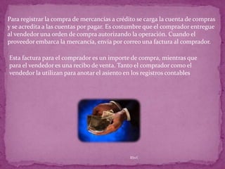Para registrar la compra de mercancías a crédito se carga la cuenta de compras
y se acredita a las cuentas por pagar. Es costumbre que el comprador entregue
al vendedor una orden de compra autorizando la operación. Cuando el
proveedor embarca la mercancía, envía por correo una factura al comprador.

Esta factura para el comprador es un importe de compra, mientras que
para el vendedor es una recibo de venta. Tanto el comprador como el
vendedor la utilizan para anotar el asiento en los registros contables




                                             Rhvf.
 