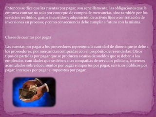 Entonces se dice que las cuentas por pagar, son sencillamente, las obligaciones que la
empresa contrae no solo por concepto de compra de mercancías, sino también por los
servicios recibidos, gastos incurridos y adquisición de activos fijos o contratación de
inversiones en proceso; y como consecuencia debe cumplir a futuro con la misma.


Clases de cuentas por pagar

Las cuentas por pagar a los proveedores representa la cantidad de dinero que se debe a
los proveedores, por mercancías compradas con el propósito de revenderlas. Otros
tipos de partidas por pagar que se producen a causa de sueldos que se deben a los
empleados, cantidades que se deben a las compañías de servicios públicos, intereses
acumulados sobre documentos por pagar e importes por pagar, servicios públicos por
pagar, intereses por pagar e impuestos por pagar.
 