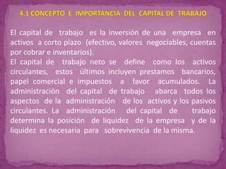 El capital de trabajo es la inversión de una empresa en
activos a corto plazo (efectivo, valores negociables, cuentas
por cobrar e inventarios).
El capital de trabajo neto se define como los activos
circulantes, estos últimos incluyen prestamos bancarios,
papel comercial e impuestos a favor acumulados. La
administración del capital de trabajo abarca todos los
aspectos de la administración de los activos y los pasivos
circulantes. La administración del capital de          trabajo
determina la posición de liquidez de la empresa y de la
liquidez es necesaria para sobrevivencia de la misma.
 