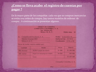 ¿Como se lleva acabo el registro de cuentas por
pagar ?
En la mayor parte de las compañías cada ves que se compran mercancías
se emite una orden de compra ,hay tantos modelos de ordenes de
compra . A continuación se presentan algunos .
 