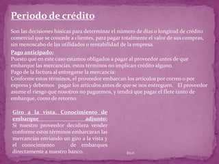Periodo de crédito
Son las decisiones básicas para determinar el número de días o longitud de crédito
comercial que se concede a clientes, para pagar totalmente el valor de sus compras,
sin menoscabo de las utilidades o rentabilidad de la empresa.
Pago anticipado:
Puesto que en este caso estamos obligados a pagar al proveedor antes de que
embarque las mercancías, estos términos no implican crédito alguno.
Pago de la factura al entregarse la mercancía:
Conforme estos términos, el proveedor embarcan los artículos por correo o por
express y debemos pagar los artículos antes de que se nos entreguen. El proveedor
asume el riesgo que nosotros no paguemos, y tendrá que pagar el flete tanto de
embarque, como de retorno.

Giro a la vista. Conocimiento de
embarque                      adjunto:
Si nuestro proveedor decidiera vender
conforme estos términos embarcaran las
mercancías enviando un giro a la vista y
el conocimiento         de embarques
directamente a nuestro banco.                   Rhvf.
 