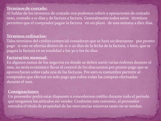 Términos de contado:
Al hablar de los términos de contado nos podemos referir a operaciones de contado
neto, contado a 10 días y de factura a factura. Generalmente todos estos términos
permiten que el comprador pague la factura en un plazo de una semana a diez días.


Términos ordinarios:
Tales términos del crédito comercial consideran que se hará un descuento por pronto
pago si este se efectúa dentro de 10 o 20 días de la fecha de la factura, o bien, que se
pagara la factura en su totalidad a los 30 o los 60 días.
Facturación mensual:
En algunos ramos de los negocios en donde se deben surtir varias órdenes durante el
mes, no sería económico llevar el control de los descuentos por pronto pago que se
aprovecharan sobre cada una de las facturas. Por esto es costumbre permitir al
comprador que efectué un solo pago que cubra todas las compras efectuadas
durante el mes.

Consignaciones:
Un proveedor podrá estar dispuesto a concedernos crédito durante todo el periodo
que tengamos los artículos sin vender. Conforme este convenio, el proveedor
retendrá el título de propiedad de las mercancías mientras tanto no se vendan.
 