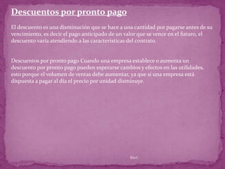 Descuentos por pronto pago
El descuento es una disminución que se hace a una cantidad por pagarse antes de su
vencimiento, es decir el pago anticipado de un valor que se vence en el futuro, el
descuento varía atendiendo a las características del contrato.


Descuentos por pronto pago Cuando una empresa establece o aumenta un
descuento por pronto pago pueden esperarse cambios y efectos en las utilidades,
esto porque el volumen de ventas debe aumentar, ya que si una empresa está
dispuesta a pagar al día el precio por unidad disminuye.




                                                Rhvf.
 