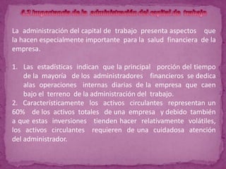 La administración del capital de trabajo presenta aspectos que
la hacen especialmente importante para la salud financiera de la
empresa.

1. Las estadísticas indican que la principal porción del tiempo
    de la mayoría de los administradores financieros se dedica
    alas operaciones internas diarias de la empresa que caen
    bajo el terreno de la administración del trabajo.
2. Característicamente los activos circulantes representan un
60% de los activos totales de una empresa y debido también
a que estas inversiones tienden hacer relativamente volátiles,
los activos circulantes requieren de una cuidadosa atención
del administrador.
 