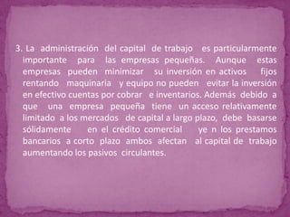3. La administración del capital de trabajo es particularmente
  importante para las empresas pequeñas. Aunque estas
  empresas pueden minimizar su inversión en activos fijos
  rentando maquinaria y equipo no pueden evitar la inversión
  en efectivo cuentas por cobrar e inventarios. Además debido a
  que una empresa pequeña tiene un acceso relativamente
  limitado a los mercados de capital a largo plazo, debe basarse
  sólidamente     en el crédito comercial     ye n los prestamos
  bancarios a corto plazo ambos afectan al capital de trabajo
  aumentando los pasivos circulantes.
 