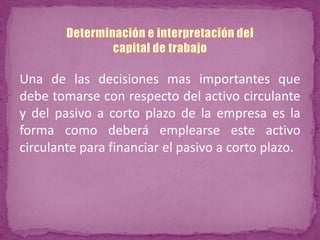 Una de las decisiones mas importantes que
debe tomarse con respecto del activo circulante
y del pasivo a corto plazo de la empresa es la
forma como deberá emplearse este activo
circulante para financiar el pasivo a corto plazo.
 