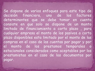 Se dispone de varios enfoques para este tipo de
decisión financiera, uno de los factores
determinantes que se debe tomar en cuenta
consiste en que solo se dispone de un monto
limitado de financiamiento a corto plazo , para
cualquier empresa el monto de los pasivos a corto
plazo disponibles esta limitado por el monto de las
compras en el caso de las cuentas por pagar y por
el monto de los prestamos temporales o
estacionales considerados como aceptables por los
prestamistas en el caso de los documentos por
pagar.
 