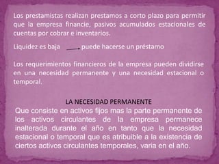 Los prestamistas realizan prestamos a corto plazo para permitir
que la empresa financie, pasivos acumulados estacionales de
cuentas por cobrar e inventarios.
Liquidez es baja      puede hacerse un préstamo

Los requerimientos financieros de la empresa pueden dividirse
en una necesidad permanente y una necesidad estacional o
temporal.

                 LA NECESIDAD PERMANENTE
Que consiste en activos fijos mas la parte permanente de
los activos circulantes de la empresa permanece
inalterada durante el año en tanto que la necesidad
estacional o temporal que es atribuible a la existencia de
ciertos activos circulantes temporales, varia en el año.
 