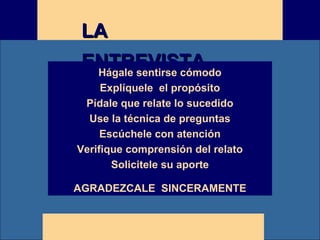 E M P R E S AE M P R E S AE M P R E S AE M P R E S AE M P R E S A
LALA
ENTREVISTAENTREVISTAHágale sentirse cómodo
Explíquele el propósito
Pídale que relate lo sucedido
Use la técnica de preguntas
Escúchele con atención
Verifique comprensión del relato
Solicitele su aporte
AGRADEZCALE SINCERAMENTE
 