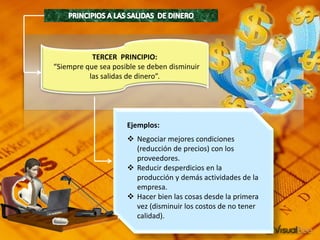 TERCER PRINCIPIO:
“Siempre que sea posible se deben disminuir
las salidas de dinero”.
Ejemplos:
 Negociar mejores condiciones
(reducción de precios) con los
proveedores.
 Reducir desperdicios en la
producción y demás actividades de la
empresa.
 Hacer bien las cosas desde la primera
vez (disminuir los costos de no tener
calidad).
 