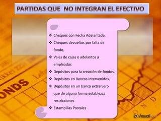  Cheques con Fecha Adelantada.
 Cheques devueltos por falta de
fondo.
 Vales de cajas o adelantos a
empleados
 Depósitos para la creación de fondos.
 Depósitos en Bancos Intervenidos.
 Depósitos en un banco extranjero
que de alguna forma establezca
restricciones
 Estampillas Postales
 