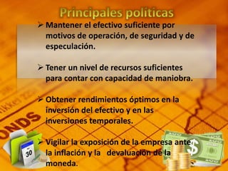  Mantener el efectivo suficiente por
motivos de operación, de seguridad y de
especulación.
 Tener un nivel de recursos suficientes
para contar con capacidad de maniobra.
 Obtener rendimientos óptimos en la
inversión del efectivo y en las
inversiones temporales.
 Vigilar la exposición de la empresa ante
la inflación y la devaluación de la
moneda.
 